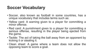 Soccer Vocabulary
• Soccer, also known as football in some countries, has a
unique vocabulary that includes terms such as:
• Yellow card: A warning given to a player for committing a
minor offense.
• Red card: A punishment given to a player for committing a
serious offense, resulting in the player being ejected from
the game.
• Tackle: The act of taking the ball away from an opponent by
kicking it or stealing it.
• Clean sheet: A game where a team does not allow the
opposing team to score a goal.
 