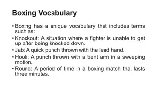 Boxing Vocabulary
• Boxing has a unique vocabulary that includes terms
such as:
• Knockout: A situation where a fighter is unable to get
up after being knocked down.
• Jab: A quick punch thrown with the lead hand.
• Hook: A punch thrown with a bent arm in a sweeping
motion.
• Round: A period of time in a boxing match that lasts
three minutes.
 