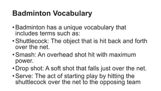 Badminton Vocabulary
•Badminton has a unique vocabulary that
includes terms such as:
•Shuttlecock: The object that is hit back and forth
over the net.
•Smash: An overhead shot hit with maximum
power.
•Drop shot: A soft shot that falls just over the net.
•Serve: The act of starting play by hitting the
shuttlecock over the net to the opposing team
 