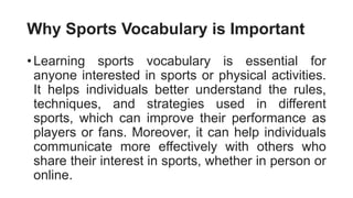 Why Sports Vocabulary is Important
• Learning sports vocabulary is essential for
anyone interested in sports or physical activities.
It helps individuals better understand the rules,
techniques, and strategies used in different
sports, which can improve their performance as
players or fans. Moreover, it can help individuals
communicate more effectively with others who
share their interest in sports, whether in person or
online.
 