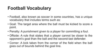 Football Vocabulary
• Football, also known as soccer in some countries, has a unique
vocabulary that includes terms such as:
• Goal: The target area where the ball must be kicked to score a
point.
• Penalty: A punishment given to a player for committing a foul.
• Offside: A rule that states that a player cannot be closer to the
opponent’s goal than the ball and the second-last defender.
• Corner: A kick taken from the corner of the field when the ball
goes out of bounds behind the goal line.
 