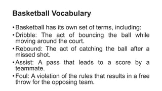 Basketball Vocabulary
•Basketball has its own set of terms, including:
•Dribble: The act of bouncing the ball while
moving around the court.
•Rebound: The act of catching the ball after a
missed shot.
•Assist: A pass that leads to a score by a
teammate.
•Foul: A violation of the rules that results in a free
throw for the opposing team.
 