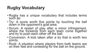 Rugby Vocabulary
• Rugby has a unique vocabulary that includes terms
such as:
• Try: A score worth five points by touching the ball
down in the opponent’s goal area.
• Scrum: A restart of play after a minor infringement,
where the forwards from each team come together
and try to push each other off the ball.
• Conversion: A kick taken after a try that is worth two
points.
• Ruck: A situation where players from both teams are
on their feet and contesting for the ball on the ground.
 