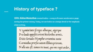History of typeface ?
1501: Aldus Manutius created italics – a way to fit more words onto a page,
saving the printer money. Today, we use italics as a design detail or for emphasis
when writing.
 