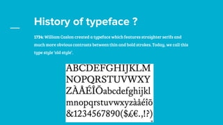 History of typeface ?
1734: William Caslon created a typeface which features straighter serifs and
much more obvious contrasts between thin and bold strokes. Today, we call this
type style ‘old style’.
 