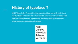 History of typeface ?
1816 William Caslon IV created the first typeface without any serifs at all. It was
widely rebuked at the time. This was the start of what we now consider Sans Serif
typefaces. During this time, type exploded, and many, many variations were
being created to accommodate advertising.
 