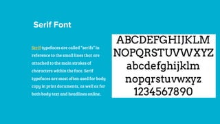 Serif Font
Serif typefaces are called “serifs” in
reference to the small lines that are
attached to the main strokes of
characters within the face. Serif
typefaces are most often used for body
copy in print documents, as well as for
both body text and headlines online.
 