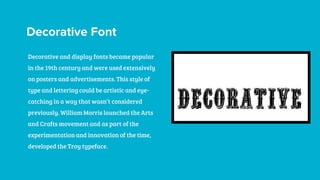 Decorative Font
Decorative and display fonts became popular
in the 19th century and were used extensively
on posters and advertisements. This style of
type and lettering could be artistic and eye-
catching in a way that wasn’t considered
previously. William Morris launched the Arts
and Crafts movement and as part of the
experimentation and innovation of the time,
developed the Troy typeface.
 