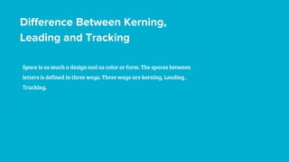 Difference Between Kerning,
Leading and Tracking
Space is as much a design tool as color or form. The spaces between
letters is defined in three ways. Three ways are kerning, Leading ,
Tracking.
 