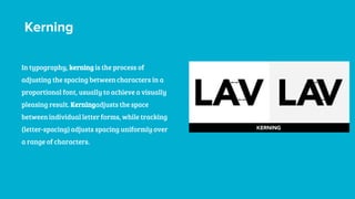 Kerning
In typography, kerning is the process of
adjusting the spacing between characters in a
proportional font, usually to achieve a visually
pleasing result. Kerningadjusts the space
between individual letter forms, while tracking
(letter-spacing) adjusts spacing uniformly over
a range of characters.
 