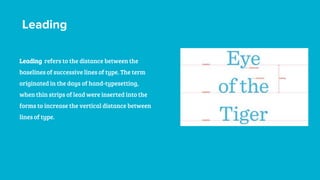 Leading
Leading refers to the distance between the
baselines of successive lines of type. The term
originated in the days of hand-typesetting,
when thin strips of lead were inserted into the
forms to increase the vertical distance between
lines of type.
 