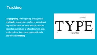 Tracking
In typography, letter-spacing, usually called
trackingby typographers, refers to a consistent
degree of increase (or sometimes decrease) of
space between letters to affect density in a line
or block of text. Letter-spacing should not be
confused with kerning.
 