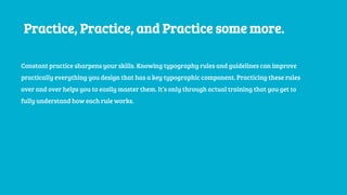 Practice, Practice, and Practice some more.
Constant practice sharpens your skills. Knowing typography rules and guidelines can improve
practically everything you design that has a key typographic component. Practicing these rules
over and over helps you to easily master them. It’s only through actual training that you get to
fully understand how each rule works.
 