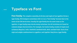 Typeface vs Font
Font-family: The complete assembly of all sizes and styles of one typeface forms a
type family. Web designers sometimes refer to it as a “font family” because that is the
name of the CSS declaration. Usually the type family has the same name as the
typeface. A type family may contain many variations, but all variations are based on
common design characteristics. For example, the Caslon family consists of styles such
as Roman (Regular), Italic, Semibold, Semibold Italic, Bold, and Bold Italic. Each of the
style and weight combinations is a typeface, and together they form a type family.
 