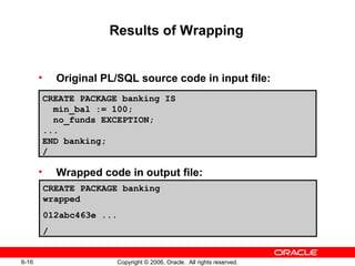 6-16 Copyright © 2006, Oracle. All rights reserved.
Results of Wrapping
• Original PL/SQL source code in input file:
• Wrapped code in output file:
CREATE PACKAGE banking IS
min_bal := 100;
no_funds EXCEPTION;
...
END banking;
/
CREATE PACKAGE banking
wrapped
012abc463e ...
/
 