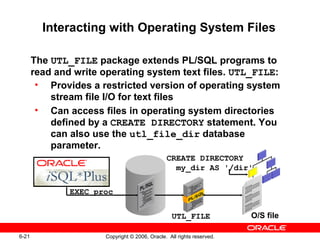 6-21 Copyright © 2006, Oracle. All rights reserved.
Interacting with Operating System Files
The UTL_FILE package extends PL/SQL programs to
read and write operating system text files. UTL_FILE:
• Provides a restricted version of operating system
stream file I/O for text files
• Can access files in operating system directories
defined by a CREATE DIRECTORY statement. You
can also use the utl_file_dir database
parameter.
EXEC proc
O/S fileUTL_FILE
CREATE DIRECTORY
my_dir AS '/dir'
 