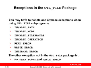 6-23 Copyright © 2006, Oracle. All rights reserved.
Exceptions in the UTL_FILE Package
You may have to handle one of these exceptions when
using UTL_FILE subprograms:
• INVALID_PATH
• INVALID_MODE
• INVALID_FILEHANDLE
• INVALID_OPERATION
• READ_ERROR
• WRITE_ERROR
• INTERNAL_ERROR
The other exception not in the UTL_FILE package is:
• NO_DATA_FOUND and VALUE_ERROR
 