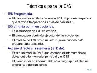 11
11 /53
/53
Técnicas para la E/S
• E/S Programada.
– El procesador emite la orden de E/S. El proceso espera a
que termine la operación antes de continuar.
• E/S dirigida por Interrupciones.
– La instrucción de E/S es emitida.
– El procesador continúa ejecutando instrucciones.
– El módulo de E/S envía un interrupción cuando está
prepara para transmitir.
• Acceso directo a la memoria ( el DMA).
– Existe un módulo DMA que controla el intercambio de
datos entre la memorial principal y el DES.
– El procesador es interrumpido sólo luego que el bloque
entero ha sido transferido
 