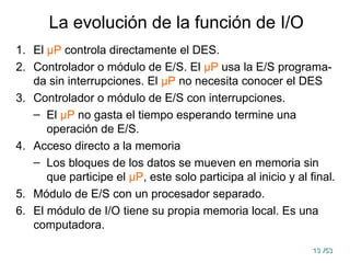 13
13 /53
/53
La evolución de la función de I/O
1. El μP controla directamente el DES.
2. Controlador o módulo de E/S. El μP usa la E/S programa-
da sin interrupciones. El μP no necesita conocer el DES
3. Controlador o módulo de E/S con interrupciones.
– El μP no gasta el tiempo esperando termine una
operación de E/S.
4. Acceso directo a la memoria
– Los bloques de los datos se mueven en memoria sin
que participe el μP, este solo participa al inicio y al final.
5. Módulo de E/S con un procesador separado.
6. El módulo de I/O tiene su propia memoria local. Es una
computadora.
 