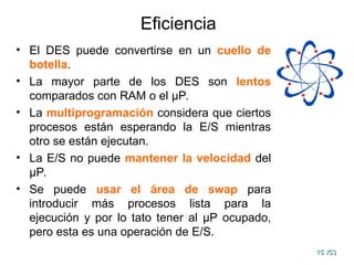 15
15 /53
/53
Eficiencia
• El DES puede convertirse en un cuello de
botella.
• La mayor parte de los DES son lentos
comparados con RAM o el μP.
• La multiprogramación considera que ciertos
procesos están esperando la E/S mientras
otro se están ejecutan.
• La E/S no puede mantener la velocidad del
μP.
• Se puede usar el área de swap para
introducir más procesos lista para la
ejecución y por lo tato tener al μP ocupado,
pero esta es una operación de E/S.
 