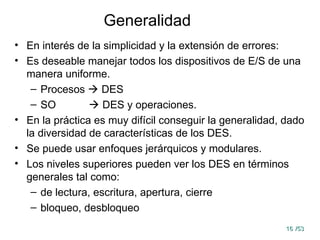 16
16 /53
/53
Generalidad
• En interés de la simplicidad y la extensión de errores:
• Es deseable manejar todos los dispositivos de E/S de una
manera uniforme.
– Procesos  DES
– SO  DES y operaciones.
• En la práctica es muy difícil conseguir la generalidad, dado
la diversidad de características de los DES.
• Se puede usar enfoques jerárquicos y modulares.
• Los niveles superiores pueden ver los DES en términos
generales tal como:
– de lectura, escritura, apertura, cierre
– bloqueo, desbloqueo
 