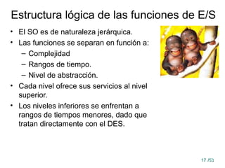 17
17 /53
/53
Estructura lógica de las funciones de E/S
• El SO es de naturaleza jerárquica.
• Las funciones se separan en función a:
– Complejidad
– Rangos de tiempo.
– Nivel de abstracción.
• Cada nivel ofrece sus servicios al nivel
superior.
• Los niveles inferiores se enfrentan a
rangos de tiempos menores, dado que
tratan directamente con el DES.
 