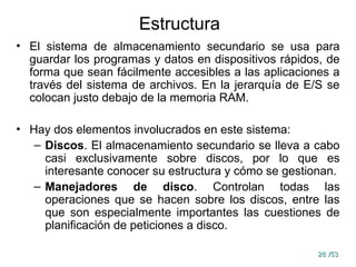 28
28 /53
/53
Estructura
• El sistema de almacenamiento secundario se usa para
guardar los programas y datos en dispositivos rápidos, de
forma que sean fácilmente accesibles a las aplicaciones a
través del sistema de archivos. En la jerarquía de E/S se
colocan justo debajo de la memoria RAM.
• Hay dos elementos involucrados en este sistema:
– Discos. El almacenamiento secundario se lleva a cabo
casi exclusivamente sobre discos, por lo que es
interesante conocer su estructura y cómo se gestionan.
– Manejadores de disco. Controlan todas las
operaciones que se hacen sobre los discos, entre las
que son especialmente importantes las cuestiones de
planificación de peticiones a disco.
 