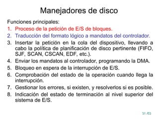 31
31 /53
/53
Manejadores de disco
Funciones principales:
1. Proceso de la petición de E/S de bloques.
2. Traducción del formato lógico a mandatos del controlador.
3. Insertar la petición en la cola del dispositivo, llevando a
cabo la política de planificación de disco pertinente (FIFO,
SJF, SCAN, CSCAN, EDF, etc.).
4. Enviar los mandatos al controlador, programando la DMA.
5. Bloqueo en espera de la interrupción de E/S.
6. Comprobación del estado de la operación cuando llega la
interrupción.
7. Gestionar los errores, si existen, y resolverlos si es posible.
8. Indicación del estado de terminación al nivel superior del
sistema de E/S.
 