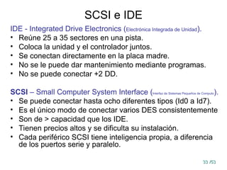 33
33 /53
/53
SCSI e IDE
IDE - Integrated Drive Electronics (Electrónica Integrada de Unidad).
• Reúne 25 a 35 sectores en una pista.
• Coloca la unidad y el controlador juntos.
• Se conectan directamente en la placa madre.
• No se le puede dar mantenimiento mediante programas.
• No se puede conectar +2 DD.
SCSI – Small Computer System Interface (Interfaz de Sistemas Pequeños de Computo).
• Se puede conectar hasta ocho diferentes tipos (Id0 a Id7).
• Es el único modo de conectar varios DES consistentemente
• Son de > capacidad que los IDE.
• Tienen precios altos y se dificulta su instalación.
• Cada periférico SCSI tiene inteligencia propia, a diferencia
de los puertos serie y paralelo.
 
