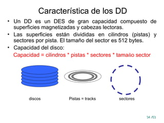 34
34 /53
/53
Característica de los DD
• Un DD es un DES de gran capacidad compuesto de
superficies magnetizadas y cabezas lectoras.
• Las superficies están divididas en cilindros (pistas) y
sectores por pista. El tamaño del sector es 512 bytes.
• Capacidad del disco:
Capacidad = cilindros * pistas * sectores * tamaño sector
discos Pistas = tracks sectores
 