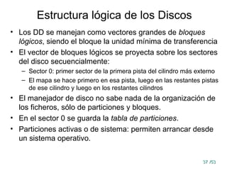 37
37 /53
/53
Estructura lógica de los Discos
• Los DD se manejan como vectores grandes de bloques
lógicos, siendo el bloque la unidad mínima de transferencia
• El vector de bloques lógicos se proyecta sobre los sectores
del disco secuencialmente:
– Sector 0: primer sector de la primera pista del cilindro más externo
– El mapa se hace primero en esa pista, luego en las restantes pistas
de ese cilindro y luego en los restantes cilindros
• El manejador de disco no sabe nada de la organización de
los ficheros, sólo de particiones y bloques.
• En el sector 0 se guarda la tabla de particiones.
• Particiones activas o de sistema: permiten arrancar desde
un sistema operativo.
 