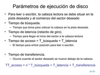 39
39 /53
/53
Parámetros de ejecución de disco
• Para leer o escribir, la cabeza lectora se debe situar en la
pista deseada y al comienzo del sector deseado
• Tiempo de búsqueda.
– Tiempo que toma para colocar la cabeza en la pista deseada.
• Tiempo de latencia (retardo de giro).
– Tiempo para llegar el inicio del sector a la cabeza lectora
• Tiempo de acceso = T_búsqueda + T_latencia
– El tiempo para entrar posición para leer o escribir.
• Tiempo de transferencia.
– Ocurre cuando el sector deseado se mueve debajo de la cabeza.
TT_acceso = n * T_búsqueda + T_latencia + T_transferencia
 