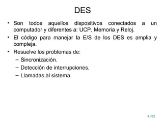4
4 /53
/53
DES
• Son todos aquellos dispositivos conectados a un
computador y diferentes a: UCP, Memoria y Reloj.
• El código para manejar la E/S de los DES es amplia y
compleja.
• Resuelve los problemas de:
– Sincronización.
– Detección de interrupciones.
– Llamadas al sistema.
 