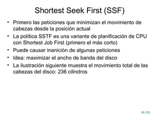 46
46 /53
/53
Shortest Seek First (SSF)
• Primero las peticiones que minimizan el movimiento de
cabezas desde la posición actual
• La política SSTF es una variante de planificación de CPU
con Shortest Job First (primero el más corto)
• Puede causar inanición de algunas peticiones
• Idea: maximizar el ancho de banda del disco
• La ilustración siguiente muestra el movimiento total de las
cabezas del disco: 236 cilindros
 
