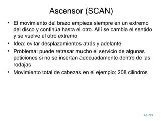 48
48 /53
/53
Ascensor (SCAN)
• El movimiento del brazo empieza siempre en un extremo
del disco y continúa hasta el otro. Allí se cambia el sentido
y se vuelve el otro extremo
• Idea: evitar desplazamientos atrás y adelante
• Problema: puede retrasar mucho el servicio de algunas
peticiones si no se insertan adecuadamente dentro de las
rodajas
• Movimiento total de cabezas en el ejemplo: 208 cilindros
 