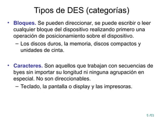 5
5 /53
/53
Tipos de DES (categorías)
• Bloques. Se pueden direccionar, se puede escribir o leer
cualquier bloque del dispositivo realizando primero una
operación de posicionamiento sobre el dispositivo.
– Los discos duros, la memoria, discos compactos y
unidades de cinta.
• Caracteres. Son aquellos que trabajan con secuencias de
byes sin importar su longitud ni ninguna agrupación en
especial. No son direccionables.
– Teclado, la pantalla o display y las impresoras.
 