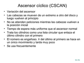50
50 /53
/53
Ascensor cíclico (CSCAN)
• Variación del ascensor
• Las cabezas se mueven de un extremo a otro del disco y
luego vuelven al principio
• No se atienden peticiones mientras las cabezas vuelven a
la posición inicial
• Tiempo de espera más uniforme que el ascensor normal
• Trata los cilindros como una lista circular que enlaza el
último cilindro con el primero
• El número es engañoso. Ir del último al primero se hace en
un único movimiento y tarda muy poco
• Se usa frecuentemente
 