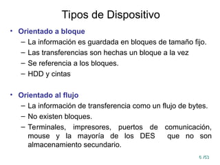 6
6 /53
/53
Tipos de Dispositivo
• Orientado a bloque
– La información es guardada en bloques de tamaño fijo.
– Las transferencias son hechas un bloque a la vez
– Se referencia a los bloques.
– HDD y cintas
• Orientado al flujo
– La información de transferencia como un flujo de bytes.
– No existen bloques.
– Terminales, impresores, puertos de comunicación,
mouse y la mayoría de los DES que no son
almacenamiento secundario.
 