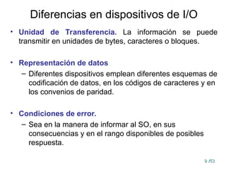 9
9 /53
/53
Diferencias en dispositivos de I/O
• Unidad de Transferencia. La información se puede
transmitir en unidades de bytes, caracteres o bloques.
• Representación de datos
– Diferentes dispositivos emplean diferentes esquemas de
codificación de datos, en los códigos de caracteres y en
los convenios de paridad.
• Condiciones de error.
– Sea en la manera de informar al SO, en sus
consecuencias y en el rango disponibles de posibles
respuesta.
 