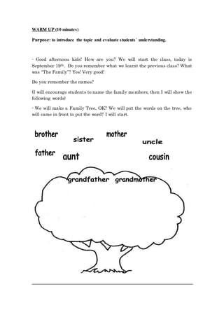 WARM UP (10 minutes)
Purpose: to introduce the topic and evaluate students´ understanding.
- Good afternoon kids! How are you? We will start the class, today is
September 19th. Do you remember what we learnt the previous class? What
was “The Family”? Yes! Very good!
Do you remember the names?
(I will encourage students to name the family members, then I will show the
following words)
- We will make a Family Tree, OK? We will put the words on the tree, who
will came in front to put the word? I will start.
 