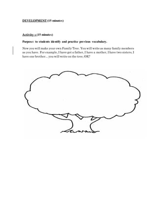 DEVELOPMENT (15 minutes)
Activity 1 (15 minutes)
Purpose: to students identify and practise previous vocabulary.
Now you will make your own Family Tree. You will write as many family members
as you have. For example, I have got a father, I have a mother, I have two sisters, I
have one brother... you will write on the tree, OK?
 