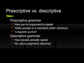 Prescriptive vs. descriptive 
Prescriptive grammar 
 How you’re supposed to speak 
 Holds people to a standard (often arbitrary) 
 “Linguistic purism” 
Descriptive grammar 
 How people actually speak 
 No value judgments attached 
 