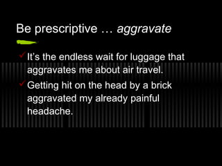 Be prescriptive … aggravate 
It’s the endless wait for luggage that 
aggravates me about air travel. 
Getting hit on the head by a brick 
aggravated my already painful 
headache. 
 