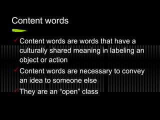 Content words 
Content words are words that have a 
culturally shared meaning in labeling an 
object or action 
Content words are necessary to convey 
an idea to someone else 
They are an “open” class 
 