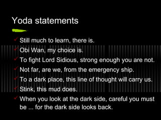 Yoda statements 
Still much to learn, there is. 
Obi Wan, my choice is. 
To fight Lord Sidious, strong enough you are not. 
Not far, are we, from the emergency ship. 
To a dark place, this line of thought will carry us. 
Stink, this mud does. 
When you look at the dark side, careful you must 
be ... for the dark side looks back. 
 