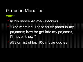 Groucho Marx line 
In his movie Animal Crackers 
“One morning, I shot an elephant in my 
pajamas; how he got into my pajamas, 
I’ll never know.” 
#53 on list of top 100 movie quotes 
 