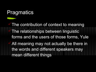 Pragmatics 
The contribution of context to meaning 
The relationships between linguistic 
forms and the users of those forms, Yule 
All meaning may not actually be there in 
the words and different speakers may 
mean different things 
 