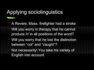 Applying sociolinguistics 
A Revere, Mass. firefighter had a stroke 
Will you worry in therapy that he cannot 
produce /r/ in all positions of the word? 
Will you worry that he lost the distinction 
between “cot” and “caught”? 
Not necessarily! You take his variety of 
English into account 
 