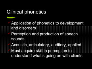 Clinical phonetics 
Application of phonetics to development 
and disorders 
Perception and production of speech 
sounds 
Acoustic, articulatory, auditory, applied 
Must acquire skill in perception to 
understand what’s going on with clients 
 
