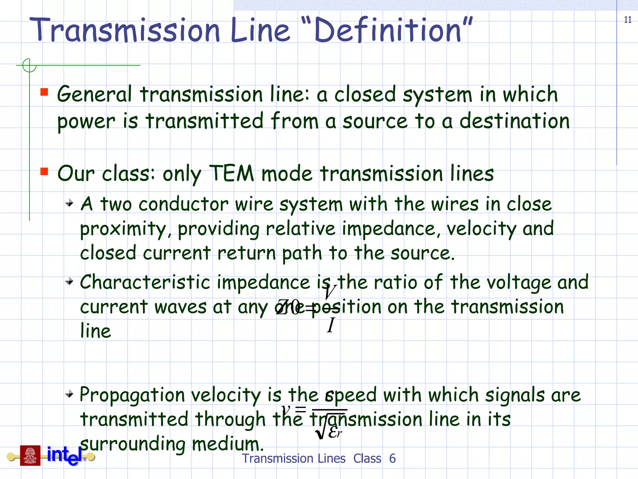 Transmission Line “Definition” General transmission line: a closed system in which power is transmitted from a source to a destination Our class: only TEM mode transmission lines A two conductor wire system with the wires in close proximity, providing relative impedance, velocity and closed current return path to the source. Characteristic impedance is the ratio of the voltage and current waves at any one position on the transmission line Propagation velocity is the speed with which signals are transmitted through the transmission line in its surrounding medium.  Transmission Lines  Class  6 